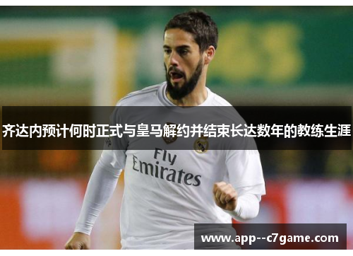 齐达内预计何时正式与皇马解约并结束长达数年的教练生涯